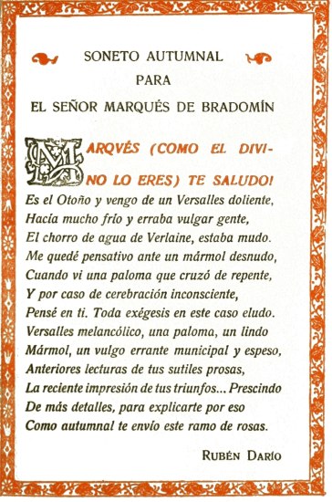 SONETO AUTUMNAL
PARA
EL SEOR MARQUS DE BRADOMN

MARQVS (COMO EL DIVINO LO ERES) TE SALUDO!

Es el Otoo y vengo de un Versalles doliente,
Haca mucho fro y erraba vulgar gente,
El chorro de agua de Verlaine, estaba mudo.
Me qued pensativo ante un mrmol desnudo,
Cuando vi una paloma que cruz de repente,
Y por caso de cerebracin inconsciente,
Pens en ti. Toda exgesis en este caso eludo.
Versalles melanclico, una paloma, un lindo
Mrmol, un vulgo errante municipal y espeso,
Anteriores lecturas de tus sutiles prosas,
La reciente impresin de tus triunfos... Prescindo
De ms detalles, para explicarte por eso
Como autumnal te envo este ramo de rosas.

Rubn Daro