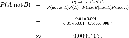 \ Begin {matrix} P (A | \ mathrm {pas} \, B) & = & \ frac {P (\ mathrm {pas} \, B | A) P (A)} {P (\ mathrm {} pas \, B | A) P (A) + P (\ mathrm {pas} \, B | \ mathrm {pas} \, A) P (\ mathrm {pas} \, A)} \\ \\ & = & \ frac {0,01 \ fois 0,001} {\ 0,01 fois 0,001 + 0,95 \ times 0,999} \, \\ ~ \\ & \ & environ 0,0000105 \,. \ end {matrix}