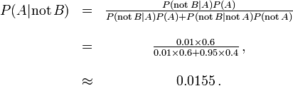 \ Begin {matrix} P (A | \ mathrm {pas} \, B) & = & \ frac {P (\ mathrm {pas} \, B | A) P (A)} {P (\ mathrm {} pas \, B | A) P (A) + P (\ mathrm {pas} \, B | \ mathrm {pas} \, A) P (\ mathrm {pas} \, A)} \\ \\ & = & \ frac {0,01 \ fois 0,6} {\ 0,01 fois 0,6 + 0,95 \ times 0,4} \, \\ ~ \\ & \ & environ 0,0155 \,. \ end {matrix}