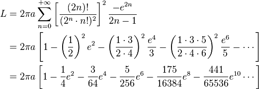 \begin{align}
L & = 2 \pi a \sum_{n=0}^{+\infty} \left[ \dfrac{ (2n)! }{ (2^n \cdot n!)^2 } \right]^2 \frac{-e^{2n}}{2n-1} \\
  & = 2 \pi a \left[ 1 - \left(\dfrac{1}{2}\right)^2 e^2 - \left(\dfrac{1 \cdot 3}{2 \cdot 4}\right)^2 \dfrac{e^4}{3} - \left(\dfrac{1 \cdot 3 \cdot 5}{2 \cdot 4 \cdot 6}\right)^2 \dfrac{e^6}{5} - \cdots \right] \\
  & = 2 \pi a \left[ 1 - \dfrac{1}{4}e^2 - \dfrac{3}{64}e^4 - \dfrac{5}{256}e^6 - \dfrac{175}{16384}e^8 - \dfrac{441}{65536}e^{10} \cdots \right]
\end{align}