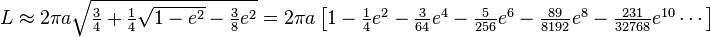 \begin{matrix}
L \approx 2 \pi a \sqrt{ \frac 34 + \frac 14\sqrt{1 - e^2} - \frac{3}{8}e^2 } = 2 \pi a \left[ 1 - \frac{1}{4}e^2 - \frac{3}{64}e^4 - \frac{5}{256}e^6 - \frac{89}{8192}e^8 - \frac{231}{32768}e^{10} \cdots \right]
\end{matrix}