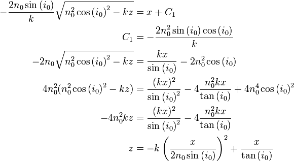 \begin{align} - \frac{2n_0 \sin{(i_0)} }{k} \sqrt{ n_0^2 \cos{(i_0)}^2 -kz} &= x + C_1 \\
\ C_1 &= - \frac{2n_0^2 \sin{(i_0)} \cos{(i_0)} }{k} \\
\ - 2n_0 \sqrt{ n_0^2 \cos{(i_0)}^2 -kz} &= \frac{kx}{ \sin{(i_0)} } - 2n_0^2 \cos{(i_0)} \\
\ 4n_0^2 ( n_0^2 \cos{(i_0)}^2 -kz ) &= \frac{(kx)^2}{ \sin{(i_0)}^2 } - 4 \frac{n_0^2 kx}{ \tan{(i_0)} } + 4n_0^4 \cos{(i_0)}^2 \\
\ -4n_0^2kz &= \frac{(kx)^2}{ \sin{(i_0)}^2 } - 4 \frac{n_0^2 kx}{ \tan{(i_0)} } \\
\ z &= -k \left( \frac{x}{ 2n_0 \sin{(i_0)} } \right) ^2 + \frac{x}{ \tan{(i_0)} } \end{align}