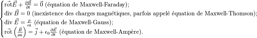 \begin{cases}
\vec{\operatorname{rot}}\vec{E}+\frac{\partial\vec{B}}{\partial t}=\vec{0}\text{     (équation de Maxwell-Faraday);} \\
\operatorname{div}\vec{B}=0 \text{       (inexistence des charges magnétiques, parfois appelé équation de Maxwell-Thomson);} \\
\operatorname{div}\vec{E}=\frac{\rho}{\epsilon_0} \text{       (équation de Maxwell-Gauss);} \\
\vec{\operatorname{rot}}\left(\frac{\vec{B}}{\mu_0}\right)=\vec{j}+\epsilon_0\frac{\partial \vec{E}}{\partial t}\text{        (équation de Maxwell-Ampère).}
\end{cases}
