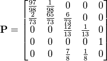 
\mathbf{P}=\begin{bmatrix}
	\frac{97}{98} & \frac{1}{98} & 0 & 0 & 0 \\
	\frac{2}{73} & \frac{65}{73} & \frac{6}{73} & 0 & 0 \\
	0 & 0 & \frac{12}{13} & \frac{1}{13} & 0 \\
	0 & 0 & 0 & 0 & 1 \\
	0 & 0 & \frac{7}{8} & \frac{1}{8} & 0 		
\end{bmatrix}
