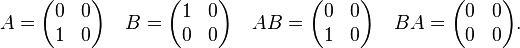 
  A =\begin{pmatrix}
     0 & 0 \\ 
     1 & 0
  \end{pmatrix}
\quad
  B =\begin{pmatrix} 
    1 & 0 \\ 
    0 & 0 \\ 
      \end{pmatrix}
\quad
  AB =\begin{pmatrix} 
    0 & 0 \\ 
    1 & 0 \\ 
      \end{pmatrix}
\quad
  BA =\begin{pmatrix} 
    0 & 0 \\ 
    0 & 0 \\ 
      \end{pmatrix}.
