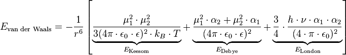  E_{\text{van der Waals}}=- \frac{1}{r^6} \left [ \underbrace{\frac{\mu_1^2 \cdot \mu_2^2}{3 ( 4 \pi \cdot \epsilon_0 \cdot \epsilon )^2 \cdot k_B \cdot T}}_{E_{\text{Keesom}}} + \underbrace{\frac{\mu_1^2 \cdot \alpha_2 + \mu_2^2 \cdot \alpha_1}{( 4 \pi \cdot \epsilon_0 \cdot \epsilon )^2}}_{E_{\text{Debye}}} + \underbrace{\frac{3}{4} \cdot { \frac{h \cdot \nu \cdot \alpha_1 \cdot \alpha_2}{( 4 \cdot \pi \cdot \epsilon_0)^2} }}_{E_{\text{London}}} \right ]