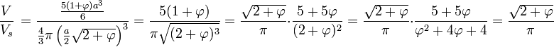  \frac{V} {V_{s}}\, = \frac {\frac{5(1 + \varphi)a^3}{6}}{\frac 43 \pi \left(\frac{a}{2} \sqrt{2+\varphi}\right)^3} = \frac {5(1 + \varphi)}{\pi\sqrt{(2+\varphi)^3}}= \frac{\sqrt{2 + \varphi}}{\pi}\cdot \frac {5 + 5\varphi}{(2+\varphi)^2}=\frac{\sqrt{2 + \varphi}}{\pi}\cdot \frac {5 + 5\varphi}{\varphi^2+ 4\varphi + 4}=\frac{\sqrt{2 + \varphi}}{\pi}